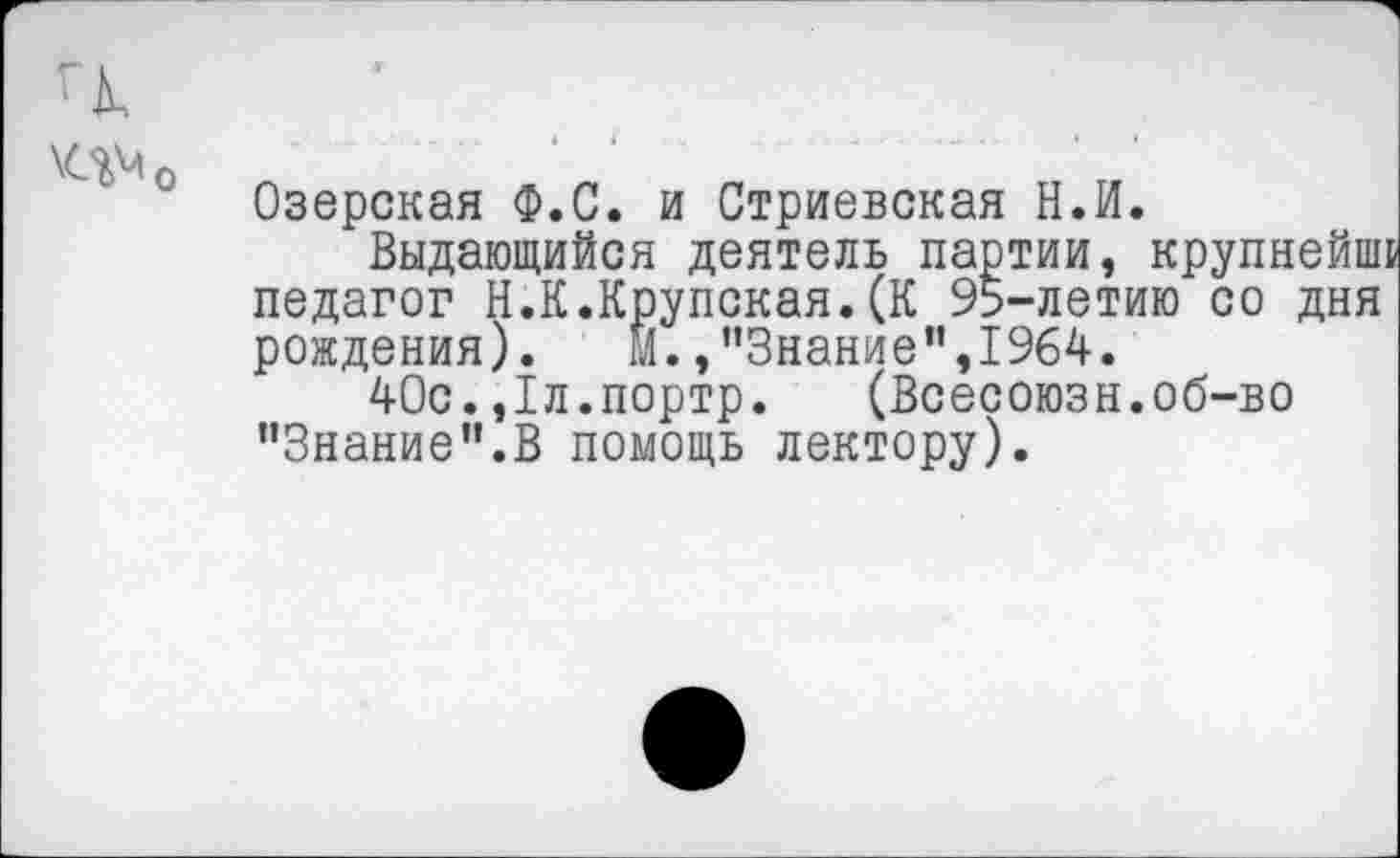 ﻿'к
Озерская Ф.С. и Стриевская Н.И.
Выдающийся деятель партии, крупнейнп педагог Н.К.Крупская.(К 95-летию со дня рождения). м.,’’Знание”,1964.
40с.,1л.портр. (Всесоюзн.об-во ’’Знание'’.В помощь лектору).